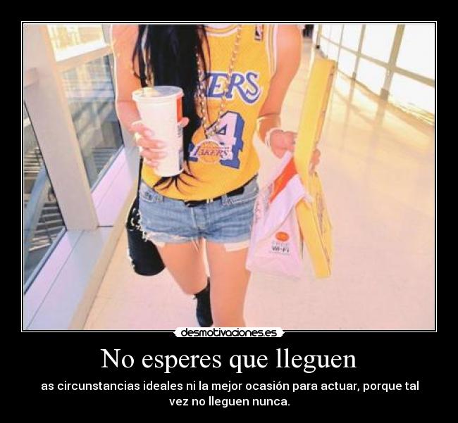 No esperes que lleguen - as circunstancias ideales ni la mejor ocasión para actuar, porque tal
vez no lleguen nunca.