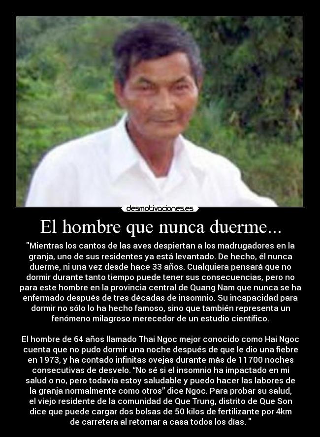 El hombre que nunca duerme... - Mientras los cantos de las aves despiertan a los madrugadores en la
granja, uno de sus residentes ya está levantado. De hecho, él nunca
duerme, ni una vez desde hace 33 años. Cualquiera pensará que no
dormir durante tanto tiempo puede tener sus consecuencias, pero no
para este hombre en la provincia central de Quang Nam que nunca se ha
enfermado después de tres décadas de insomnio. Su incapacidad para
dormir no sólo lo ha hecho famoso, sino que también representa un
fenómeno milagroso merecedor de un estudio científico.

El hombre de 64 años llamado Thai Ngoc mejor conocido como Hai Ngoc
cuenta que no pudo dormir una noche después de que le dio una fiebre
en 1973, y ha contado infinitas ovejas durante más de 11700 noches
consecutivas de desvelo. “No sé si el insomnio ha impactado en mi
salud o no, pero todavía estoy saludable y puedo hacer las labores de
la granja normalmente como otros” dice Ngoc. Para probar su salud,
el viejo residente de la comunidad de Que Trung, distrito de Que Son
dice que puede cargar dos bolsas de 50 kilos de fertilizante por 4km
de carretera al retornar a casa todos los días. 