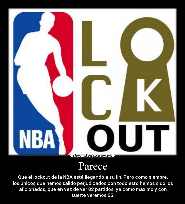 Parece - Que el lockout de la NBA está llegando a su fin. Pero como siempre,
los únicos que hemos salido perjudicados con todo esto hemos sido los
aficionados, que en vez de ver 82 partidos, ya como máximo y con
suerte veremos 66.
