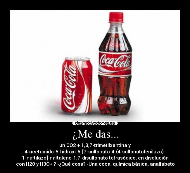¿Me das... - un CO2 + 1,3,7-trimetilxantina y
4-acetamido-5-hidroxi-6-[7-sulfonato-4-(4-sulfonatofenilazo)-
1-naftilazo]-naftaleno-1,7-disulfonato tetrasódico, en disolución
con H20 y H3O+ ? -¿Qué cosa? -Una coca, química básica, analfabeto