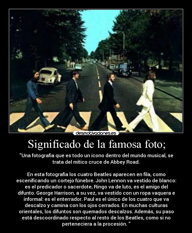 Significado de la famosa foto; - Una fotografia que es todo un icono dentro del mundo musical, se
trata del mitico cruce de Abbey Road.

En esta fotografia los cuatro Beatles aparecen en fila, como
escenificando un cortejo fúnebre. John Lennon va vestido de blanco:
es el predicador o sacerdote, Ringo va de luto, es el amigo del
difunto. George Harrison, a su vez, va vestido con un ropa vaquera e
informal: es el enterrador. Paul es el único de los cuatro que va
descalzo y camina con los ojos cerrados. En muchas culturas
orientales, los difuntos son quemados descalzos. Además, su paso
está descoordinado respecto al resto de los Beatles, como si no
perteneciera a la procesión. 