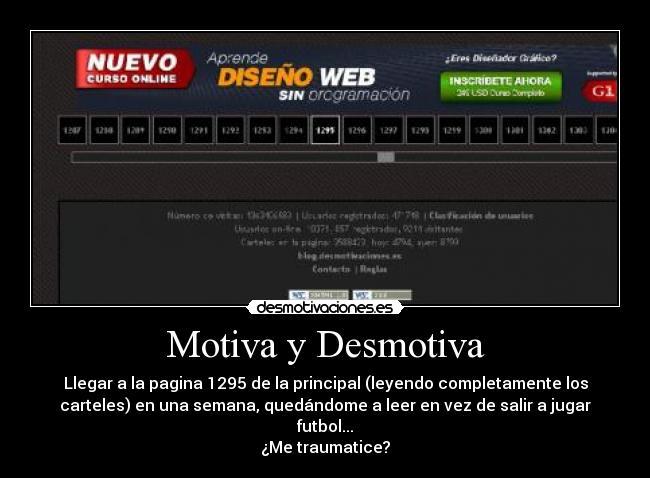 Motiva y Desmotiva - Llegar a la pagina 1295 de la principal (leyendo completamente los
carteles) en una semana, quedándome a leer en vez de salir a jugar
futbol...
¿Me traumatice?