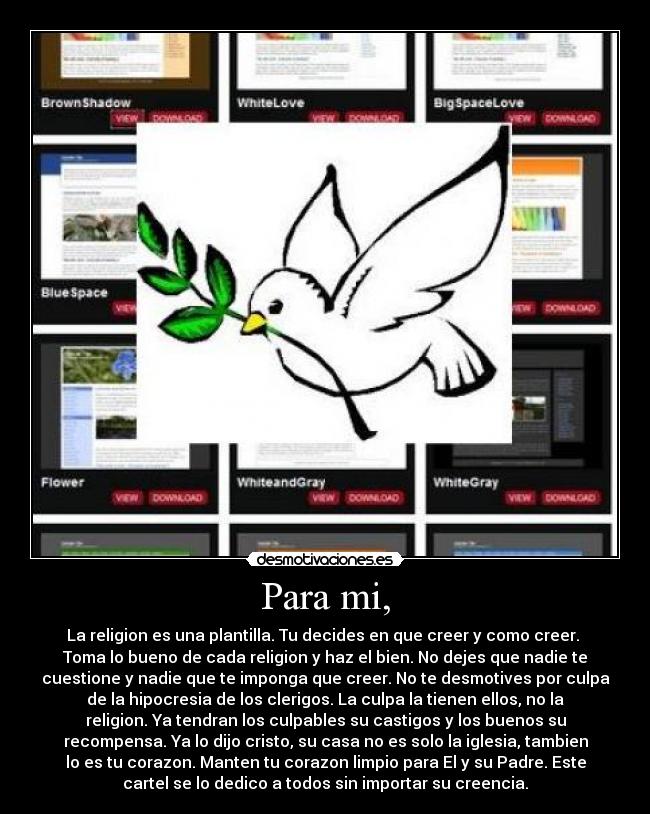Para mi, - La religion es una plantilla. Tu decides en que creer y como creer.
Toma lo bueno de cada religion y haz el bien. No dejes que nadie te
cuestione y nadie que te imponga que creer. No te desmotives por culpa
de la hipocresia de los clerigos. La culpa la tienen ellos, no la
religion. Ya tendran los culpables su castigos y los buenos su
recompensa. Ya lo dijo cristo, su casa no es solo la iglesia, tambien
lo es tu corazon. Manten tu corazon limpio para El y su Padre. Este
cartel se lo dedico a todos sin importar su creencia.