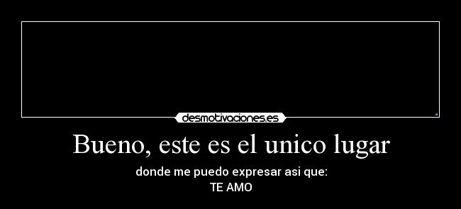 Bueno, este es el unico lugar - donde me puedo expresar asi que:
TE AMO