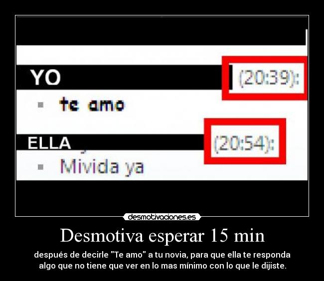 Desmotiva esperar 15 min - después de decirle Te amo a tu novia, para que ella te responda
algo que no tiene que ver en lo mas mínimo con lo que le dijiste.