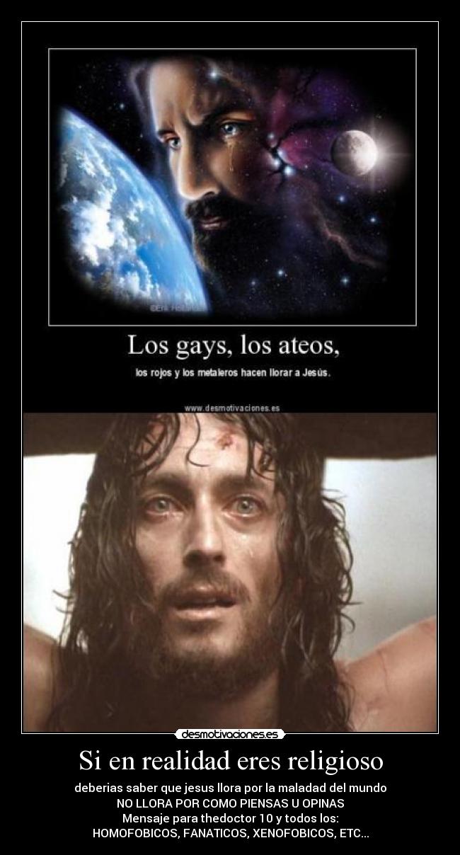 Si en realidad eres religioso - deberias saber que jesus llora por la maladad del mundo
NO LLORA POR COMO PIENSAS U OPINAS
Mensaje para thedoctor 10 y todos los:
HOMOFOBICOS, FANATICOS, XENOFOBICOS, ETC...