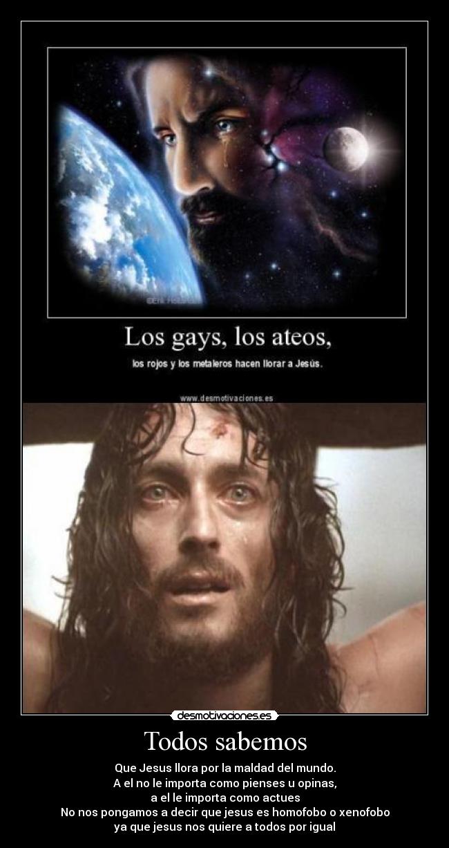 Todos sabemos - Que Jesus llora por la maldad del mundo.
A el no le importa como pienses u opinas,
a el le importa como actues
No nos pongamos a decir que jesus es homofobo o xenofobo
ya que jesus nos quiere a todos por igual