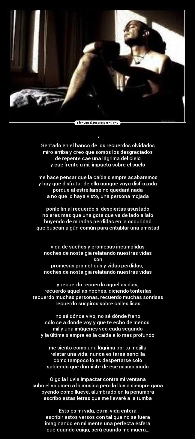 . - Sentado en el banco de los recuerdos olvidados
miro arriba y creo que somos los desgraciados
de repente cae una lágrima del cielo
y cae frente a mi, impacta sobre el suelo

me hace pensar que la caída siempre acabaremos
y hay que disfrutar de ella aunque vaya disfrazada
porque al estrellarse no quedará nada
a no que lo haya visto, una persona mojada

ponle fin al recuerdo si despiertas asustado
no eres mas que una gota que va de lado a lafo
huyendo de miradas perdidas en la oscuridad
que buscan algún común para entablar una amistad


vida de sueños y promesas incumplidas
noches de nostalgia relatando nuestras vidas
son
promesas prometidas y vidas perdidas, 
noches de nostalgia relatando nuestras vidas

y recuerdo recuerdo aquellos días,
recuerdo aquellas noches, diciendo tonterías
recuerdo muchas personas, recuerdo muchas sonrisas
recuerdo suspiros sobre calles lisas

no sé dónde vivo, no sé dónde freno
sólo se a dónde voy y que te echo de menos 
mil y una imágenes veo cada segundo
y la última siempre es la caída a lo mas profundo

me siento como una lágrima por tu mejilla
relatar una vida, nunca es tarea sencilla
como tampoco lo es despertarse solo
sabiendo que durmiste de ese mismo modo

Oigo la lluvia impactar contra mi ventana
subo el volúmen a la música pero la lluvia siempre gana
oyendo como llueve, alumbrado en la penumbra
escribo estas letras que me llevaré a la tumba

Esto es mi vida, es mi vida entera
escribir estos versos con tal que no se fuera
imaginando en mi mente una perfecta esfera
que cuando caiga, será cuando me muera...