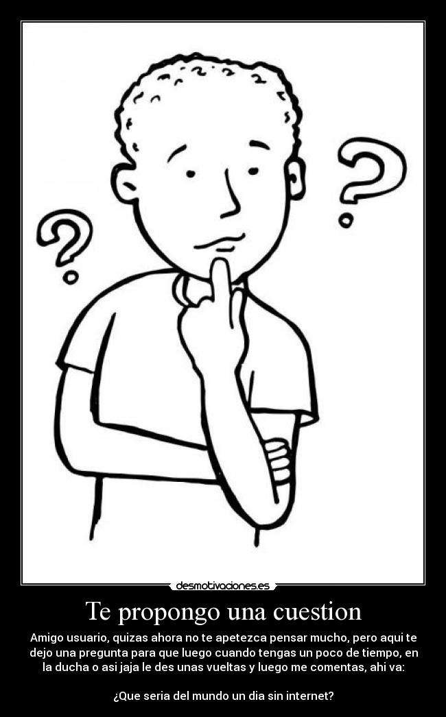 Te propongo una cuestion - Amigo usuario, quizas ahora no te apetezca pensar mucho, pero aqui te
dejo una pregunta para que luego cuando tengas un poco de tiempo, en
la ducha o asi jaja le des unas vueltas y luego me comentas, ahi va:

¿Que seria del mundo un dia sin internet?