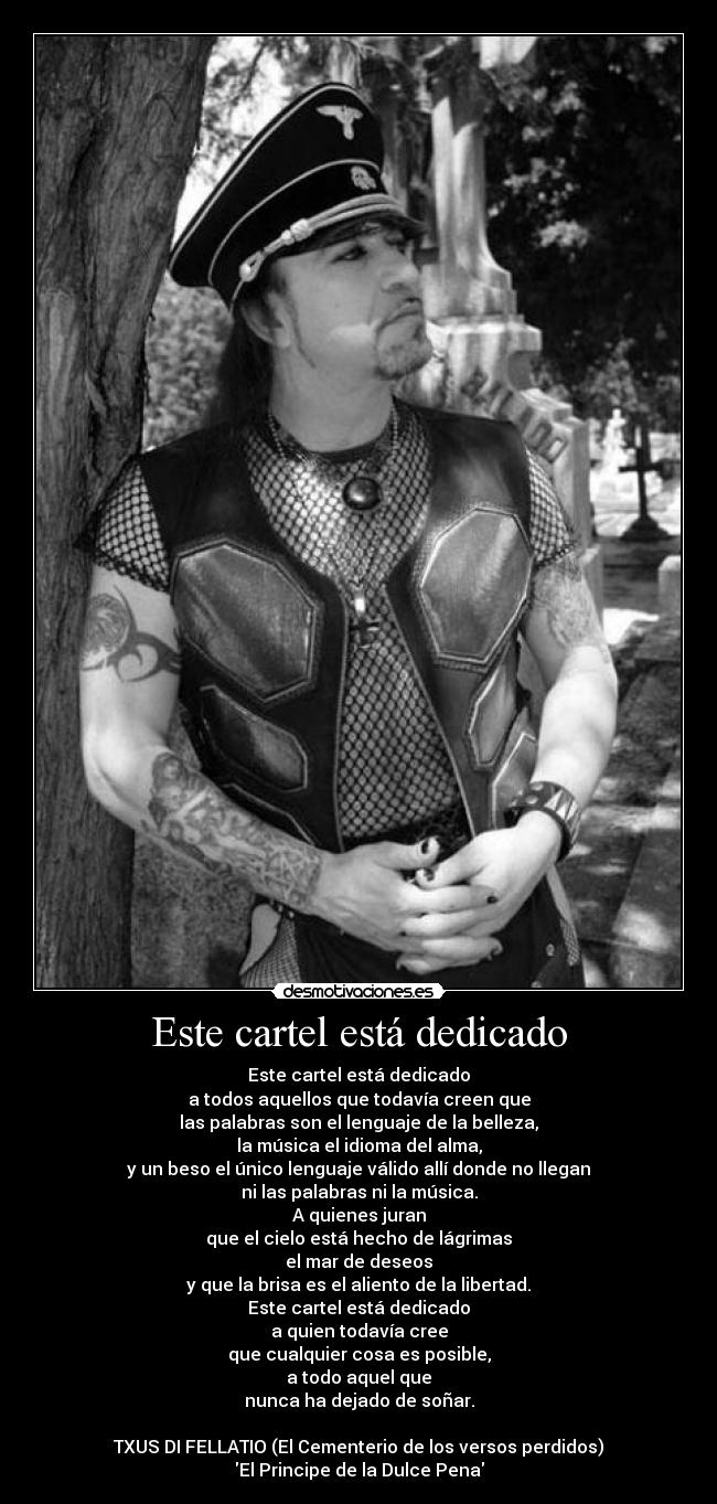 Este cartel está dedicado - Este cartel está dedicado
a todos aquellos que todavía creen que
las palabras son el lenguaje de la belleza,
la música el idioma del alma,
y un beso el único lenguaje válido allí donde no llegan
ni las palabras ni la música.
A quienes juran
que el cielo está hecho de lágrimas
el mar de deseos
y que la brisa es el aliento de la libertad.
Este cartel está dedicado
a quien todavía cree
que cualquier cosa es posible,
a todo aquel que
nunca ha dejado de soñar.
TXUS DI FELLATIO (El Cementerio de los versos perdidos)
El Principe de la Dulce Pena