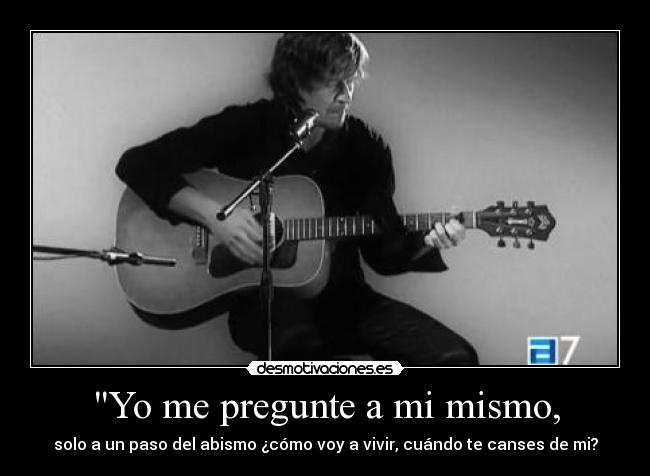 Yo me pregunte a mi mismo, - solo a un paso del abismo ¿cómo voy a vivir, cuándo te canses de mi?