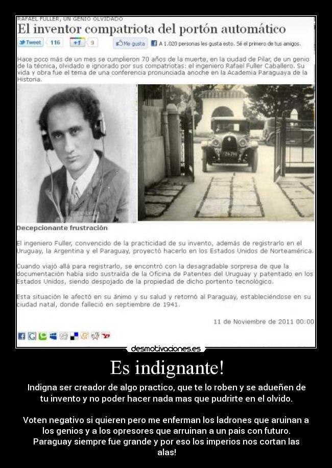 Es indignante! - Indigna ser creador de algo practico, que te lo roben y se adueñen de
tu invento y no poder hacer nada mas que pudrirte en el olvido.
Voten negativo si quieren pero me enferman los ladrones que aruinan a
los genios y a los opresores que arruinan a un pais con futuro.
Paraguay siempre fue grande y por eso los imperios nos cortan las
alas!
