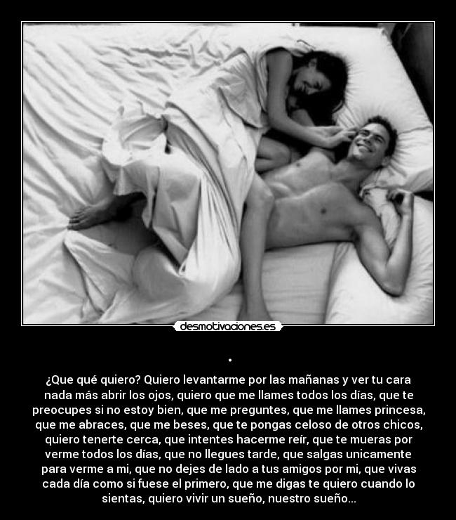 . - ¿Que qué quiero? Quiero levantarme por las mañanas y ver tu cara
nada más abrir los ojos, quiero que me llames todos los días, que te
preocupes si no estoy bien, que me preguntes, que me llames princesa,
que me abraces, que me beses, que te pongas celoso de otros chicos,
quiero tenerte cerca, que intentes hacerme reír, que te mueras por
verme todos los días, que no llegues tarde, que salgas unicamente
para verme a mi, que no dejes de lado a tus amigos por mi, que vivas
cada día como si fuese el primero, que me digas te quiero cuando lo
sientas, quiero vivir un sueño, nuestro sueño...