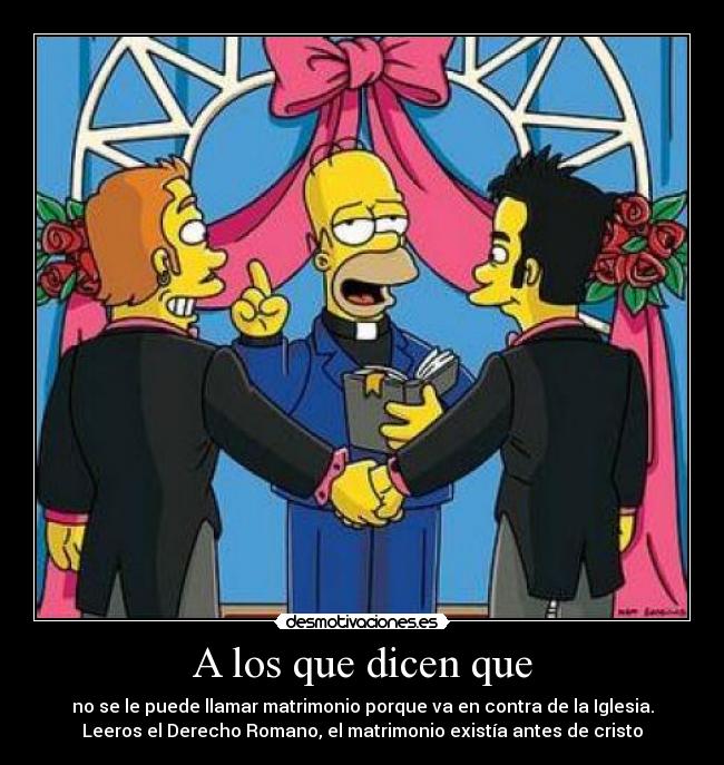 A los que dicen que - no se le puede llamar matrimonio porque va en contra de la Iglesia.
Leeros el Derecho Romano, el matrimonio existía antes de cristo