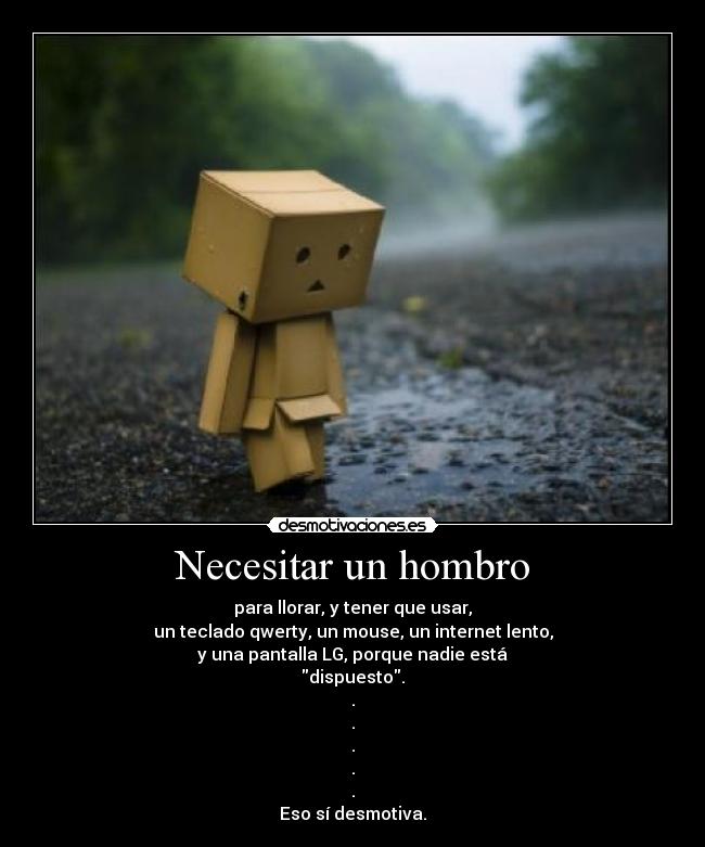Necesitar un hombro - para llorar, y tener que usar,
un teclado qwerty, un mouse, un internet lento,
y una pantalla LG, porque nadie está
dispuesto.
.
.
.
.
.
Eso sí desmotiva.