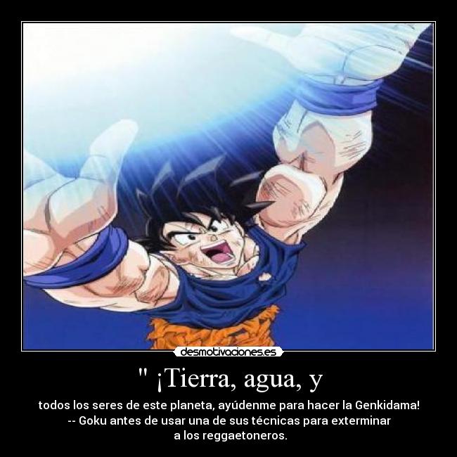 ¡Tierra, agua, y - todos los seres de este planeta, ayúdenme para hacer la Genkidama!
-- Goku antes de usar una de sus técnicas para exterminar
a los reggaetoneros.