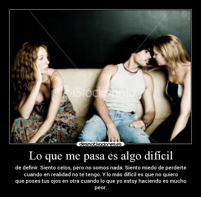 Lo que me pasa es algo difícil - de definir. Siento celos, pero no somos nada. Siento miedo de perderte
cuando en realidad no te tengo. Y lo más difícil es que no quiero
que poses tus ojos en otra cuando lo que yo estoy haciendo es mucho
peor.