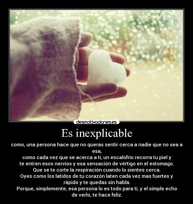 Es inexplicable - como, una persona hace que no queras sentir cerca a nadie que no sea a
esa,
como cada vez que se acerca a ti, un escalofrío recorra tu piel y
te entren esos nervios y esa sensación de vértigo en el estomago.
Que se te corte la respiración cuando lo sientes cerca.
Oyes como los latidos de tu corazón laten cada vez mas fuertes y
rápido y te quedas sin habla.
Porque, simplemente, esa persona lo es todo para ti, y el simple echo
de verlo, te hace feliz.