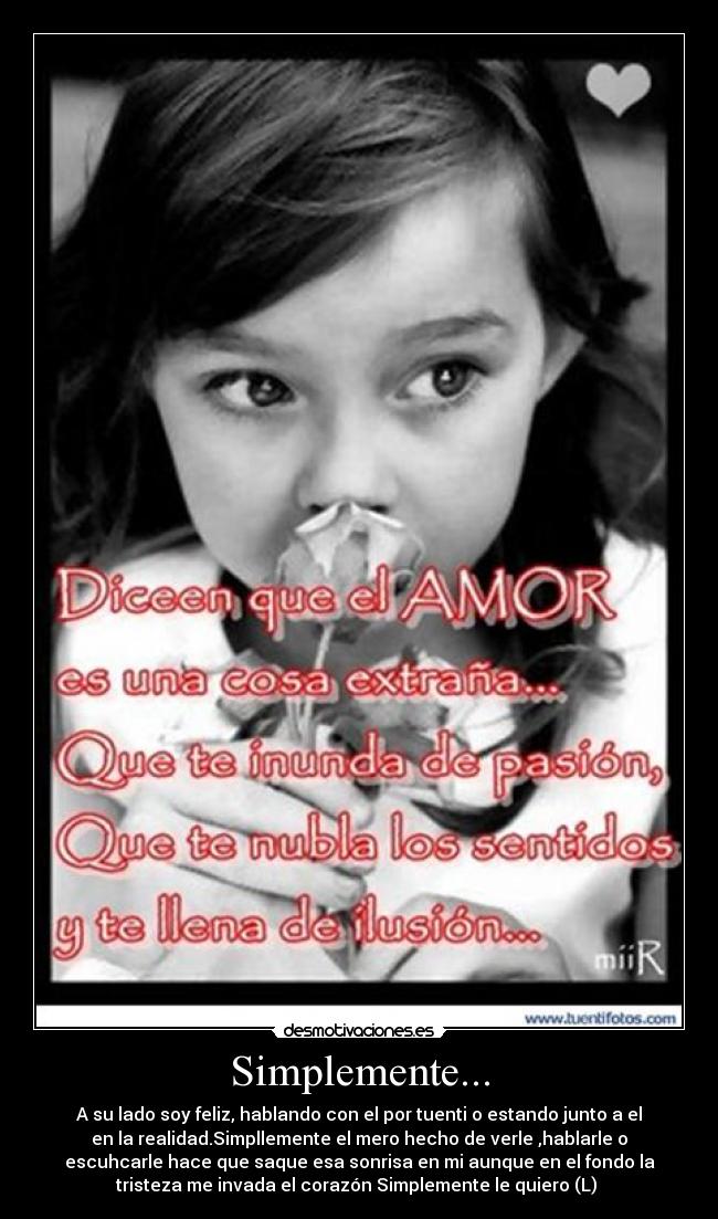 Simplemente... - A su lado soy feliz, hablando con el por tuenti o estando junto a el
en la realidad.Simpllemente el mero hecho de verle ,hablarle o
escuhcarle hace que saque esa sonrisa en mi aunque en el fondo la
tristeza me invada el corazón Simplemente le quiero (L) ♥