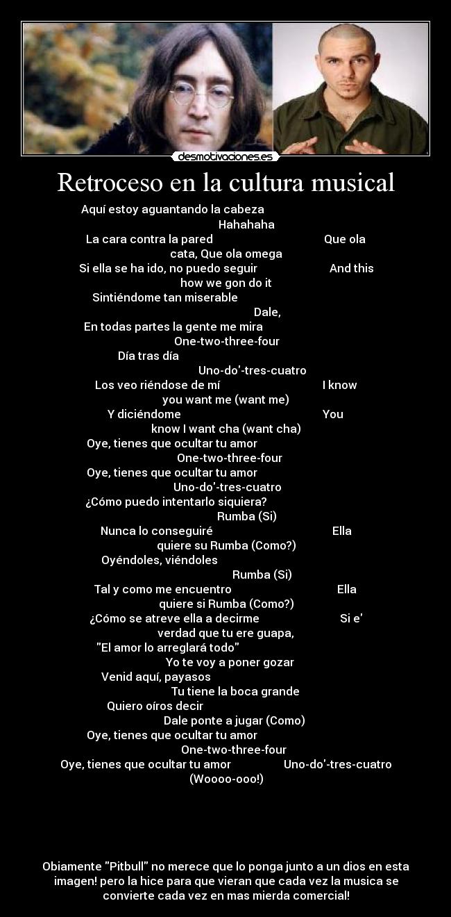 Retroceso en la cultura musical - Aquí estoy aguantando la cabeza
Hahahaha
La cara contra la pared Que ola
cata, Que ola omega
Si ella se ha ido, no puedo seguir And this
how we gon do it
Sintiéndome tan miserable
Dale,
En todas partes la gente me mira
One-two-three-four
Día tras día
Uno-do-tres-cuatro
Los veo riéndose de mí I know
you want me (want me)
Y diciéndome You
know I want cha (want cha)
Oye, tienes que ocultar tu amor
One-two-three-four
Oye, tienes que ocultar tu amor
Uno-do-tres-cuatro
¿Cómo puedo intentarlo siquiera?
Rumba (Si)
Nunca lo conseguiré Ella
quiere su Rumba (Como?)
Oyéndoles, viéndoles
Rumba (Si)
Tal y como me encuentro Ella
quiere si Rumba (Como?)
¿Cómo se atreve ella a decirme Si e
verdad que tu ere guapa,
El amor lo arreglará todo
Yo te voy a poner gozar
Venid aquí, payasos
Tu tiene la boca grande
Quiero oíros decir
Dale ponte a jugar (Como)
Oye, tienes que ocultar tu amor
One-two-three-four
Oye, tienes que ocultar tu amor Uno-do-tres-cuatro
(Woooo-ooo!)
Obiamente Pitbull no merece que lo ponga junto a un dios en esta
imagen! pero la hice para que vieran que cada vez la musica se
convierte cada vez en mas mierda comercial!