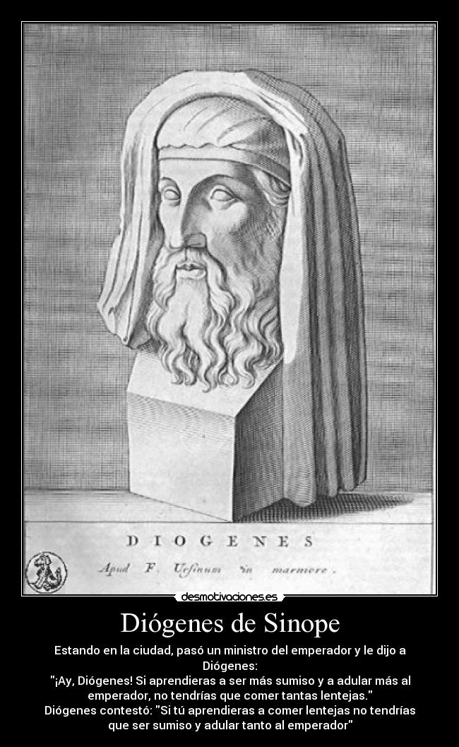 Diógenes de Sinope - Estando en la ciudad, pasó un ministro del emperador y le dijo a
Diógenes:
¡Ay, Diógenes! Si aprendieras a ser más sumiso y a adular más al
emperador, no tendrías que comer tantas lentejas.
Diógenes contestó: Si tú aprendieras a comer lentejas no tendrías
que ser sumiso y adular tanto al emperador