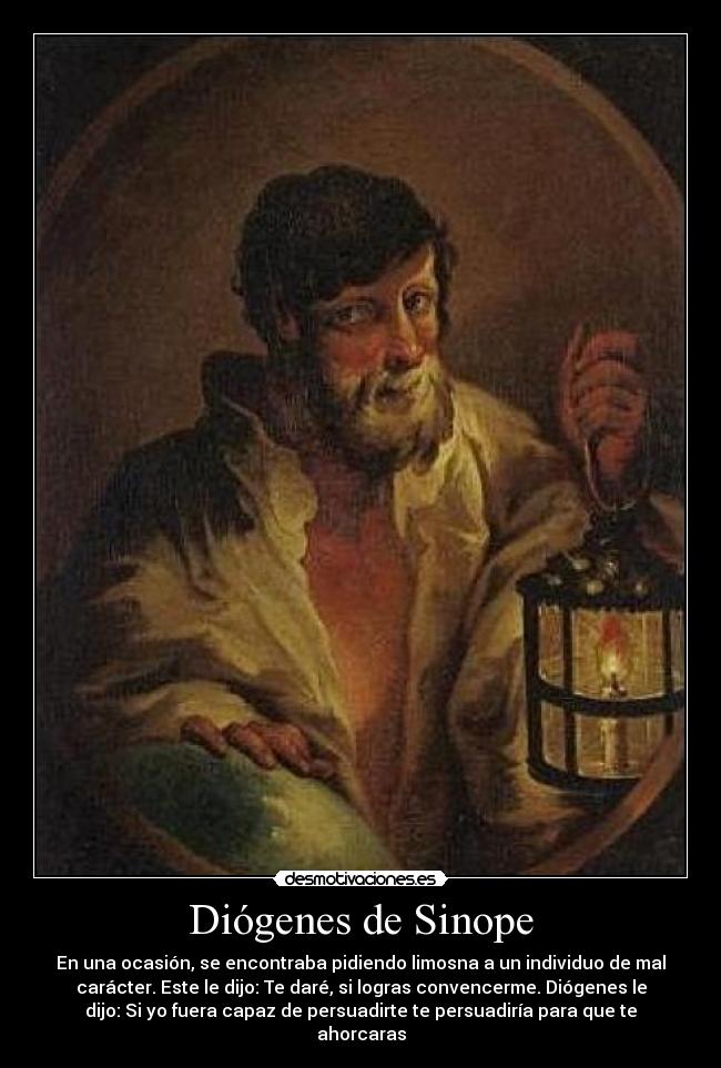 Diógenes de Sinope - En una ocasión, se encontraba pidiendo limosna a un individuo de mal
carácter. Este le dijo: Te daré, si logras convencerme. Diógenes le
dijo: Si yo fuera capaz de persuadirte te persuadiría para que te
ahorcaras