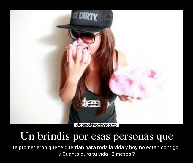 Un brindis por esas personas que - te prometieron que te querrian para toda la vida y hoy no estan contigo .
¿ Cuanto dura tu vida , 2 meses ?