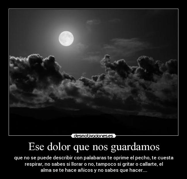 Ese dolor que nos guardamos - que no se puede describir con palabaras te oprime el pecho, te cuesta
respirar, no sabes si llorar o no, tampoco si gritar o callarte, el
alma se te hace añicos y no sabes que hacer....