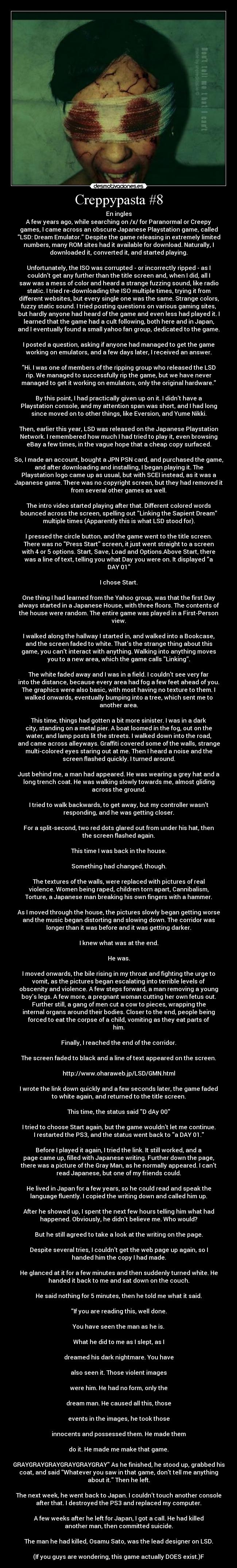 Creppypasta #8 - En ingles
A few years ago, while searching on /x/ for Paranormal or Creepy
games, I came across an obscure Japanese Playstation game, called
LSD: Dream Emulator. Despite the game releasing in extremely limited
numbers, many ROM sites had it available for download. Naturally, I
downloaded it, converted it, and started playing.

Unfortunately, the ISO was corrupted - or incorrectly ripped - as I
couldnt get any further than the title screen and, when I did, all I
saw was a mess of color and heard a strange fuzzing sound, like radio
static. I tried re-downloading the ISO multiple times, trying it from
different websites, but every single one was the same. Strange colors,
fuzzy static sound. I tried posting questions on various gaming sites,
but hardly anyone had heard of the game and even less had played it. I
learned that the game had a cult following, both here and in Japan,
and I eventually found a small yahoo fan group, dedicated to the game.

I posted a question, asking if anyone had managed to get the game
working on emulators, and a few days later, I received an answer.

Hi. I was one of members of the ripping group who released the LSD
rip. We managed to successfully rip the game, but we have never
managed to get it working on emulators, only the original hardware.

By this point, I had practically given up on it. I didnt have a
Playstation console, and my attention span was short, and I had long
since moved on to other things, like Eversion, and Yume Nikki.

Then, earlier this year, LSD was released on the Japanese Playstation
Network. I remembered how much I had tried to play it, even browsing
eBay a few times, in the vague hope that a cheap copy surfaced.

So, I made an account, bought a JPN PSN card, and purchased the game,
and after downloading and installing, I began playing it. The
Playstation logo came up as usual, but with SCEI instead, as it was a
Japanese game. There was no copyright screen, but they had removed it
from several other games as well.

The intro video started playing after that. Different colored words
bounced across the screen, spelling out Linking the Sapient Dream
multiple times (Apparently this is what LSD stood for).

I pressed the circle button, and the game went to the title screen.
There was no Press Start screen, it just went straight to a screen
with 4 or 5 options. Start, Save, Load and Options.Above Start, there
was a line of text, telling you what Day you were on. It displayed a
DAY 01

I chose Start.

One thing I had learned from the Yahoo group, was that the first Day
always started in a Japanese House, with three floors. The contents of
the house were random. The entire game was played in a First-Person
view.

I walked along the hallway I started in, and walked into a Bookcase,
and the screen faded to white. Thats the strange thing about this
game, you cant interact with anything. Walking into anything moves
you to a new area, which the game calls Linking.

The white faded away and I was in a field. I couldnt see very far
into the distance, because every area had fog a few feet ahead of you.
The graphics were also basic, with most having no texture to them. I
walked onwards, eventually bumping into a tree, which sent me to
another area.

This time, things had gotten a bit more sinister. I was in a dark
city, standing on a metal pier. A boat loomed in the fog, out on the
water, and lamp posts lit the streets. I walked down into the road,
and came across alleyways. Graffiti covered some of the walls, strange
multi-colored eyes staring out at me. Then I heard a noise and the
screen flashed quickly. I turned around.

Just behind me, a man had appeared. He was wearing a grey hat and a
long trench coat. He was walking slowly towards me, almost gliding
across the ground.

I tried to walk backwards, to get away, but my controller wasnt
responding, and he was getting closer.

For a split-second, two red dots glared out from under his hat, then
the screen flashed again.

This time I was back in the house.

Something had changed, though.

The textures of the walls, were replaced with pictures of real
violence. Women being raped, children torn apart, Cannibalism,
Torture, a Japanese man breaking his own fingers with a hammer.

As I moved through the house, the pictures slowly began getting worse
and the music began distorting and slowing down. The corridor was
longer than it was before and it was getting darker.

I knew what was at the end.

He was.

I moved onwards, the bile rising in my throat and fighting the urge to
vomit, as the pictures began escalating into terrible levels of
obscenity and violence. A few steps forward, a man removing a young
boys legs. A few more, a pregnant woman cutting her own fetus out.
Further still, a gang of men cut a cow to pieces, wrapping the
internal organs around their bodies. Closer to the end, people being
forced to eat the corpse of a child, vomiting as they eat parts of
him.

Finally, I reached the end of the corridor.

The screen faded to black and a line of text appeared on the screen.

http://www.oharaweb.jp/LSD/GMN.html

I wrote the link down quickly and a few seconds later, the game faded
to white again, and returned to the title screen.

This time, the status said D dAy 00

I tried to choose Start again, but the game wouldnt let me continue.
I restarted the PS3, and the status went back to a DAY 01.

Before I played it again, I tried the link. It still worked, and a
page came up, filled with Japanese writing. Further down the page,
there was a picture of the Gray Man, as he normally appeared. I cant
read Japanese, but one of my friends could.

He lived in Japan for a few years, so he could read and speak the
language fluently. I copied the writing down and called him up.

After he showed up, I spent the next few hours telling him what had
happened. Obviously, he didnt believe me. Who would?

But he still agreed to take a look at the writing on the page.

Despite several tries, I couldnt get the web page up again, so I
handed him the copy I had made.

He glanced at it for a few minutes and then suddenly turned white. He
handed it back to me and sat down on the couch.

He said nothing for 5 minutes, then he told me what it said.

If you are reading this, well done.

You have seen the man as he is.

What he did to me as I slept, as I

dreamed his dark nightmare. You have

also seen it. Those violent images

were him. He had no form, only the

dream man. He caused all this, those

events in the images, he took those

innocents and possessed them. He made them

do it. He made me make that game.

GRAYGRAYGRAYGRAYGRAYGRAY As he finished, he stood up, grabbed his
coat, and said Whatever you saw in that game, dont tell me anything
about it. Then he left.

The next week, he went back to Japan. I couldnt touch another console
after that. I destroyed the PS3 and replaced my computer.

A few weeks after he left for Japan, I got a call. He had killed
another man, then committed suicide.

The man he had killed, Osamu Sato, was the lead designer on LSD.

(If you guys are wondering, this game actually DOES exist.)F