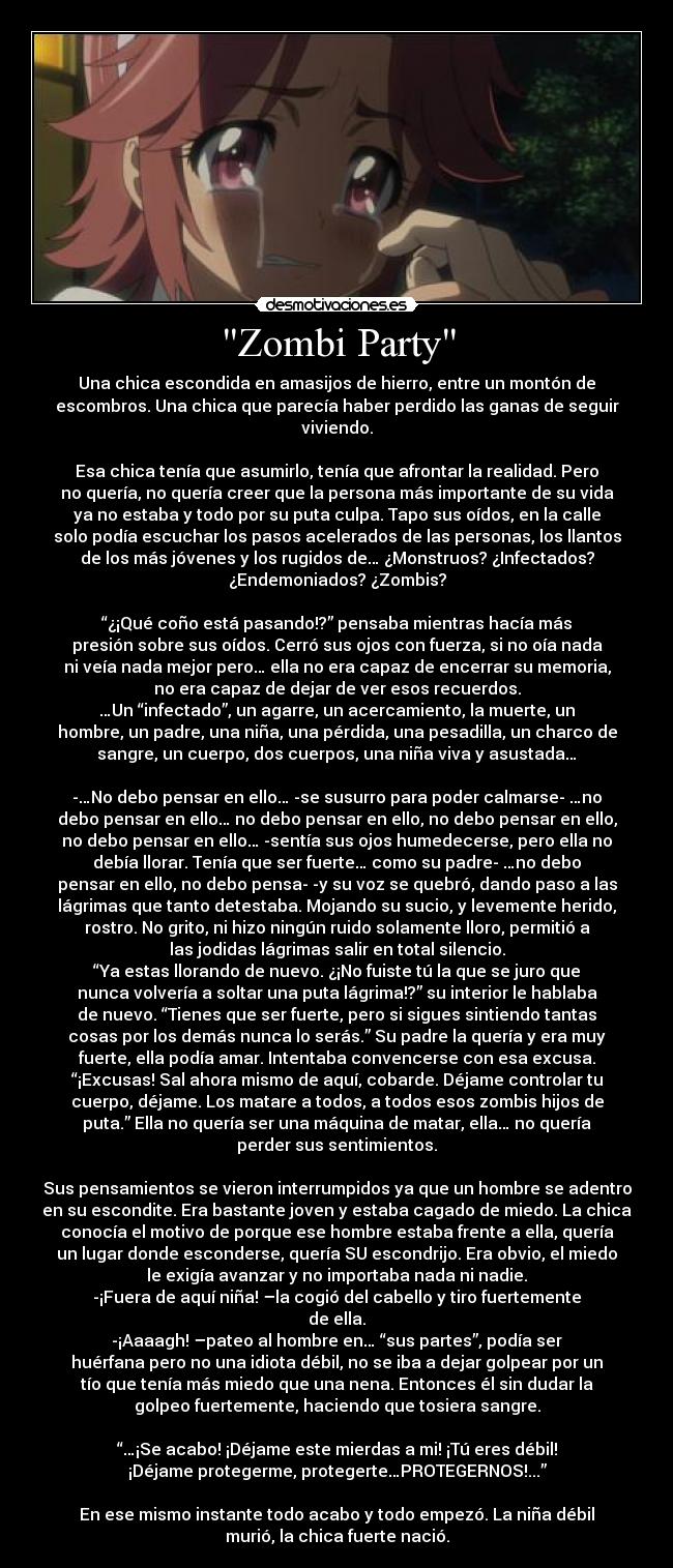 Zombi Party - Una chica escondida en amasijos de hierro, entre un montón de
escombros. Una chica que parecía haber perdido las ganas de seguir
viviendo.
Esa chica tenía que asumirlo, tenía que afrontar la realidad. Pero
no quería, no quería creer que la persona más importante de su vida
ya no estaba y todo por su puta culpa. Tapo sus oídos, en la calle
solo podía escuchar los pasos acelerados de las personas, los llantos
de los más jóvenes y los rugidos de… ¿Monstruos? ¿Infectados?
¿Endemoniados? ¿Zombis?
“¿¡Qué coño está pasando!?” pensaba mientras hacía más
presión sobre sus oídos. Cerró sus ojos con fuerza, si no oía nada
ni veía nada mejor pero… ella no era capaz de encerrar su memoria,
no era capaz de dejar de ver esos recuerdos.
…Un “infectado”, un agarre, un acercamiento, la muerte, un
hombre, un padre, una niña, una pérdida, una pesadilla, un charco de
sangre, un cuerpo, dos cuerpos, una niña viva y asustada…
-…No debo pensar en ello… -se susurro para poder calmarse- …no
debo pensar en ello… no debo pensar en ello, no debo pensar en ello,
no debo pensar en ello… -sentía sus ojos humedecerse, pero ella no
debía llorar. Tenía que ser fuerte… como su padre- …no debo
pensar en ello, no debo pensa- -y su voz se quebró, dando paso a las
lágrimas que tanto detestaba. Mojando su sucio, y levemente herido,
rostro. No grito, ni hizo ningún ruido solamente lloro, permitió a
las jodidas lágrimas salir en total silencio.
“Ya estas llorando de nuevo. ¿¡No fuiste tú la que se juro que
nunca volvería a soltar una puta lágrima!?” su interior le hablaba
de nuevo. “Tienes que ser fuerte, pero si sigues sintiendo tantas
cosas por los demás nunca lo serás.” Su padre la quería y era muy
fuerte, ella podía amar. Intentaba convencerse con esa excusa.
“¡Excusas! Sal ahora mismo de aquí, cobarde. Déjame controlar tu
cuerpo, déjame. Los matare a todos, a todos esos zombis hijos de
puta.” Ella no quería ser una máquina de matar, ella… no quería
perder sus sentimientos.
Sus pensamientos se vieron interrumpidos ya que un hombre se adentro
en su escondite. Era bastante joven y estaba cagado de miedo. La chica
conocía el motivo de porque ese hombre estaba frente a ella, quería
un lugar donde esconderse, quería SU escondrijo. Era obvio, el miedo
le exigía avanzar y no importaba nada ni nadie.
-¡Fuera de aquí niña! –la cogió del cabello y tiro fuertemente
de ella.
-¡Aaaagh! –pateo al hombre en… “sus partes”, podía ser
huérfana pero no una idiota débil, no se iba a dejar golpear por un
tío que tenía más miedo que una nena. Entonces él sin dudar la
golpeo fuertemente, haciendo que tosiera sangre.
“…¡Se acabo! ¡Déjame este mierdas a mi! ¡Tú eres débil!
¡Déjame protegerme, protegerte…PROTEGERNOS!...”
En ese mismo instante todo acabo y todo empezó. La niña débil
murió, la chica fuerte nació.