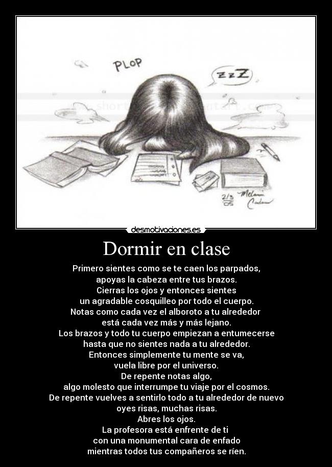 Dormir en clase - Primero sientes como se te caen los parpados,
apoyas la cabeza entre tus brazos.
Cierras los ojos y entonces sientes
un agradable cosquilleo por todo el cuerpo.
Notas como cada vez el alboroto a tu alrededor
está cada vez más y más lejano.
Los brazos y todo tu cuerpo empiezan a entumecerse
hasta que no sientes nada a tu alrededor.
Entonces simplemente tu mente se va,
vuela libre por el universo.
De repente notas algo,
algo molesto que interrumpe tu viaje por el cosmos.
De repente vuelves a sentirlo todo a tu alrededor de nuevo
oyes risas, muchas risas.
Abres los ojos.
La profesora está enfrente de ti
con una monumental cara de enfado
mientras todos tus compañeros se ríen.