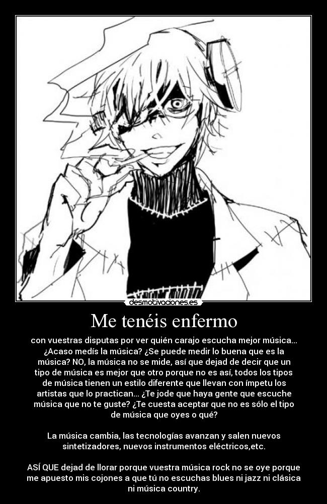 Me tenéis enfermo - con vuestras disputas por ver quién carajo escucha mejor música...
¿Acaso medís la música? ¿Se puede medir lo buena que es la
música? NO, la música no se mide, así que dejad de decir que un
tipo de música es mejor que otro porque no es así, todos los tipos
de música tienen un estilo diferente que llevan con ímpetu los
artistas que lo practican... ¿Te jode que haya gente que escuche
música que no te guste? ¿Te cuesta aceptar que no es sólo el tipo
de música que oyes o qué?

La música cambia, las tecnologías avanzan y salen nuevos
sintetizadores, nuevos instrumentos eléctricos,etc.

ASÍ QUE dejad de llorar porque vuestra música rock no se oye porque
me apuesto mis cojones a que tú no escuchas blues ni jazz ni clásica
ni música country.