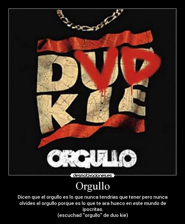 Orgullo - Dicen que el orgullo es lo que nunca tendrias que tener pero nunca
olvides el orgullo porque es lo que te ara hueco en este mundo de
ipocritas.
(escuchad orgullo de duo kie)