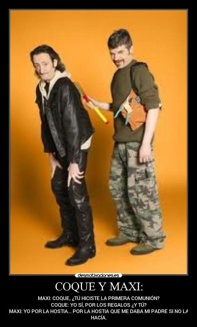 COQUE Y MAXI: - MAXI: COQUE, ¿TÚ HICISTE LA PRIMERA COMUNIÓN?
COQUE: YO SÍ, POR LOS REGALOS ¿Y TÚ?
MAXI: YO POR LA HOSTIA... POR LA HOSTIA QUE ME DABA MI PADRE SI NO LA
HACÍA.