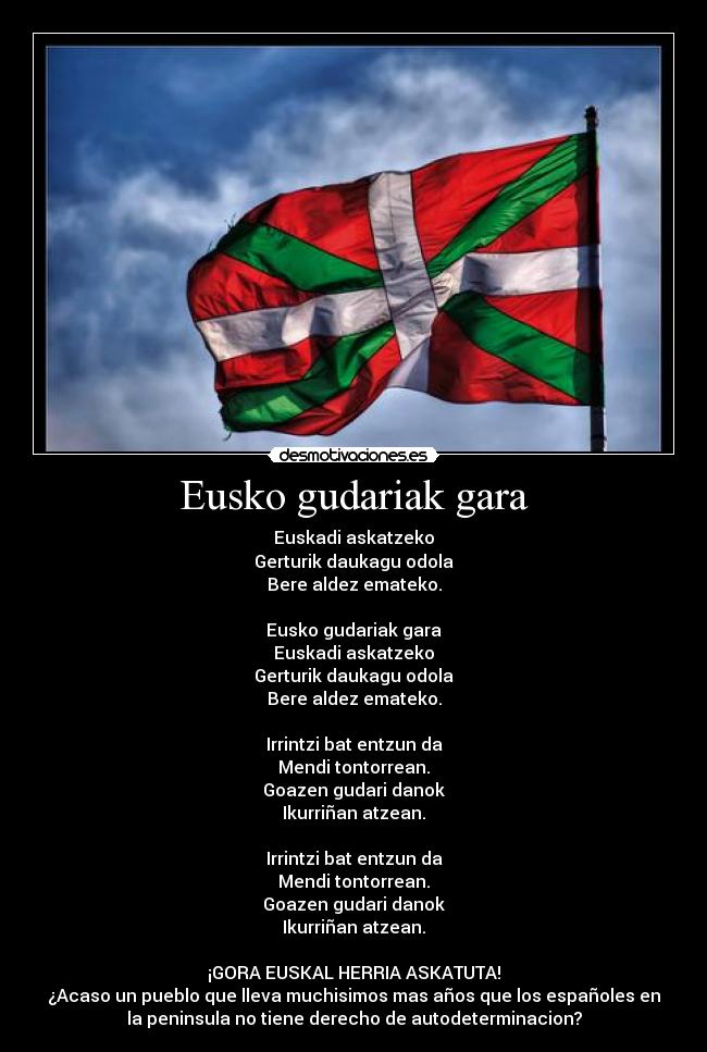 Eusko gudariak gara - Euskadi askatzeko
Gerturik daukagu odola
Bere aldez emateko.
Eusko gudariak gara
Euskadi askatzeko
Gerturik daukagu odola
Bere aldez emateko.
Irrintzi bat entzun da
Mendi tontorrean.
Goazen gudari danok
Ikurriñan atzean.
Irrintzi bat entzun da
Mendi tontorrean.
Goazen gudari danok
Ikurriñan atzean.
¡GORA EUSKAL HERRIA ASKATUTA!
¿Acaso un pueblo que lleva muchisimos mas años que los españoles en
la peninsula no tiene derecho de autodeterminacion?