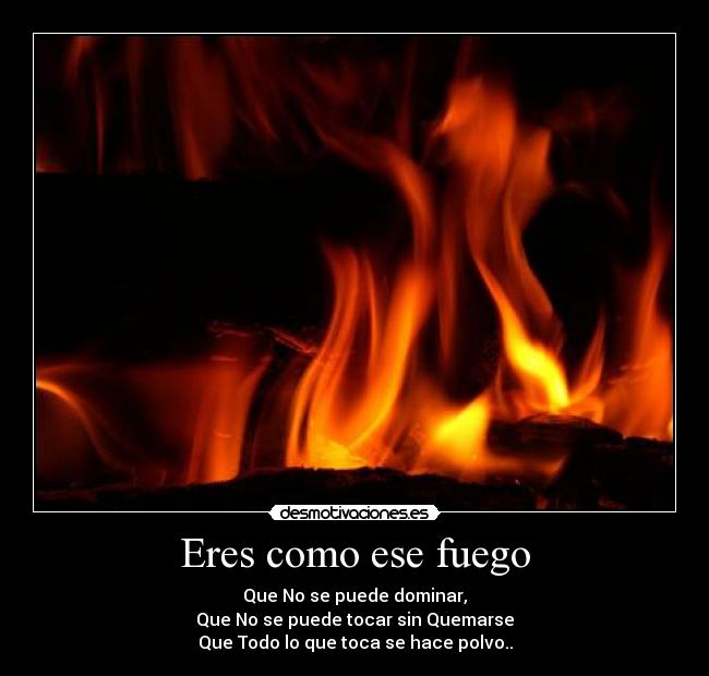 Eres como ese fuego - Que No se puede dominar,
Que No se puede tocar sin Quemarse
Que Todo lo que toca se hace polvo..