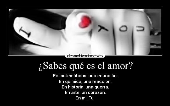 ¿Sabes qué es el amor? - En matemáticas: una ecuación.
En química, una reacción.
En historia: una guerra.
En arte: un corazón.
En mi: Tu ♥