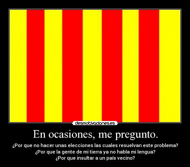 En ocasiones, me pregunto. - ¿Por que no hacer unas elecciones las cuales resuelvan este problema?
¿Por que la gente de mi tierra ya no habla mi lengua?
¿Por que insultar a un país vecino?