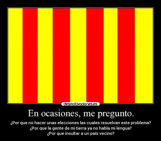 En ocasiones, me pregunto. - ¿Por que no hacer unas elecciones las cuales resuelvan este problema?
¿Por que la gente de mi tierra ya no habla mi lengua?
¿Por que insultar a un país vecino?