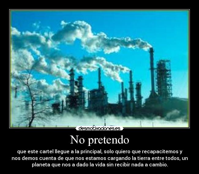 No pretendo - que este cartel llegue a la principal, solo quiero que recapacitemos y
nos demos cuenta de que nos estamos cargando la tierra entre todos, un
planeta que nos a dado la vida sin recibir nada a cambio.