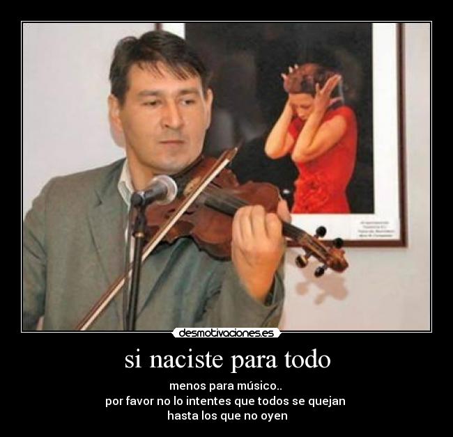 si naciste para todo - menos para músico..
por favor no lo intentes que todos se quejan
hasta los que no oyen