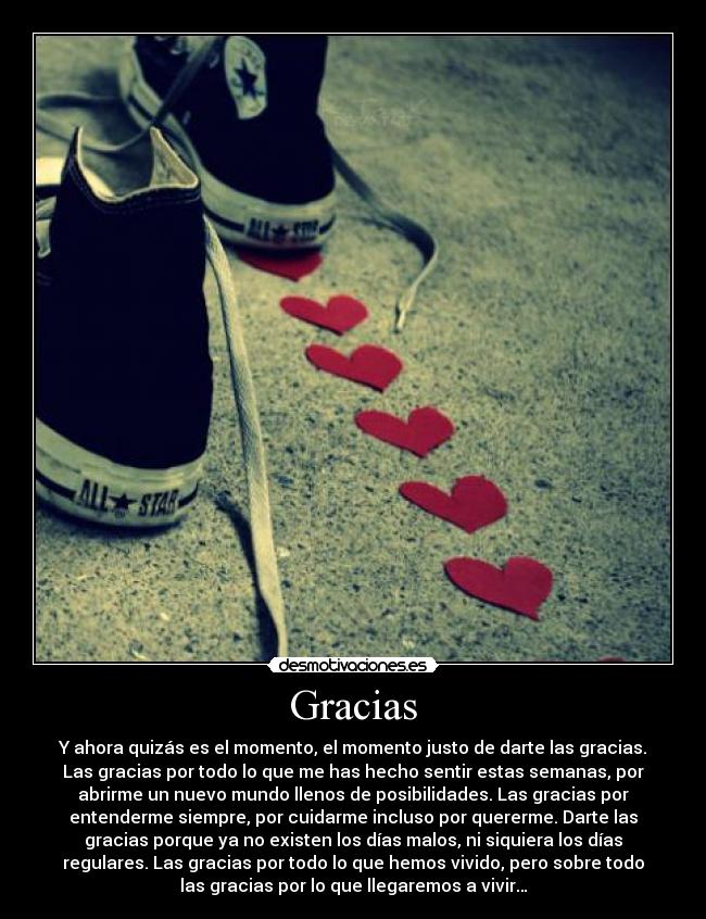 Gracias - Y ahora quizás es el momento, el momento justo de darte las gracias.
Las gracias por todo lo que me has hecho sentir estas semanas, por
abrirme un nuevo mundo llenos de posibilidades. Las gracias por
entenderme siempre, por cuidarme incluso por quererme. Darte las
gracias porque ya no existen los días malos, ni siquiera los días
regulares. Las gracias por todo lo que hemos vivido, pero sobre todo
las gracias por lo que llegaremos a vivir…