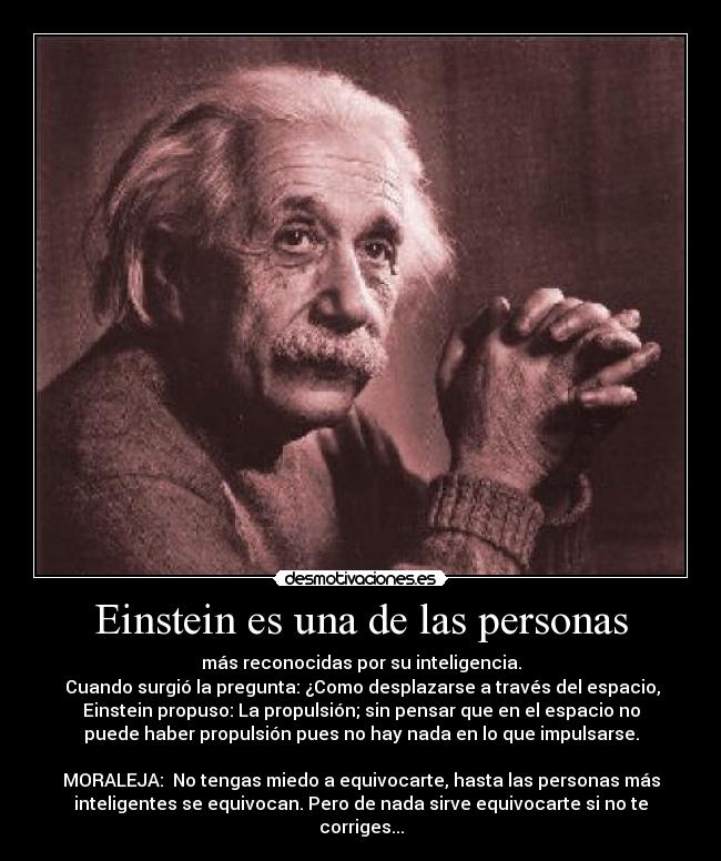 Einstein es una de las personas - más reconocidas por su inteligencia.
 Cuando surgió la pregunta: ¿Como desplazarse a través del espacio,
Einstein propuso: La propulsión; sin pensar que en el espacio no
puede haber propulsión pues no hay nada en lo que impulsarse.

MORALEJA:  No tengas miedo a equivocarte, hasta las personas más
inteligentes se equivocan. Pero de nada sirve equivocarte si no te
corriges...