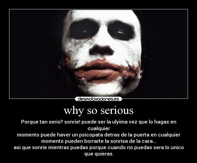 why so serious - Porque tan serio? sonrie! puede ser la ulyima vez que lo hagas en cualquier
momento puede haver un psicopata detras de la puerta en cualquier
momento pueden borrarte la sonrisa de la cara...
asi que sonrie mientras puedas porque cuando no puedas sera lo unico que quieras.