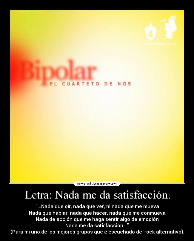 Letra: Nada me da satisfacción. - ...Nada que oír, nada que ver, ni nada que me mueva
Nada que hablar, nada que hacer, nada que me conmueva
Nada de acción que me haga sentir algo de emoción
Nada me da satisfacción...
(Para mi uno de los mejores grupos que e escuchado de rock alternativo).