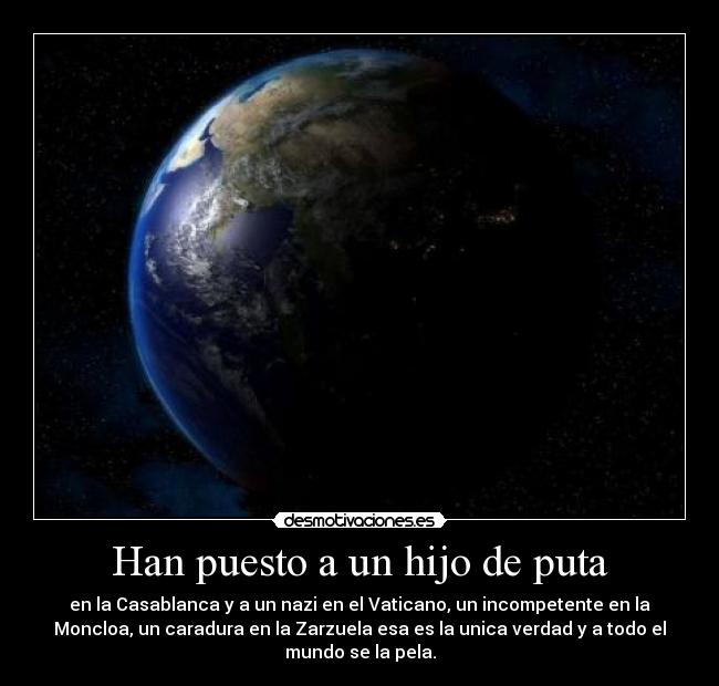 Han puesto a un hijo de puta - en la Casablanca y a un nazi en el Vaticano, un incompetente en la
Moncloa, un caradura en la Zarzuela esa es la unica verdad y a todo el
mundo se la pela.