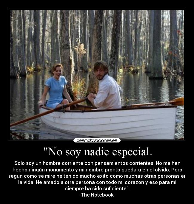 No soy nadie especial. - Solo soy un hombre corriente con pensamientos corrientes. No me han
hecho ningún monumento y mi nombre pronto quedara en el olvido. Pero
segun como se mire he tenido mucho exito como muchas otras personas en
la vida. He amado a otra persona con todo mi corazon y eso para mi
siempre ha sido suficiente.
-The Notebook-