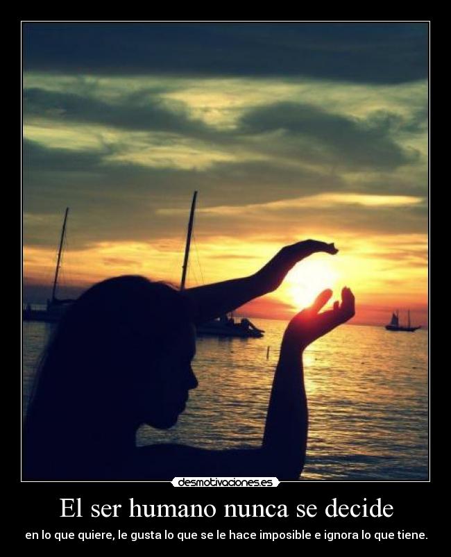 El ser humano nunca se decide - en lo que quiere, le gusta lo que se le hace imposible e ignora lo que tiene.