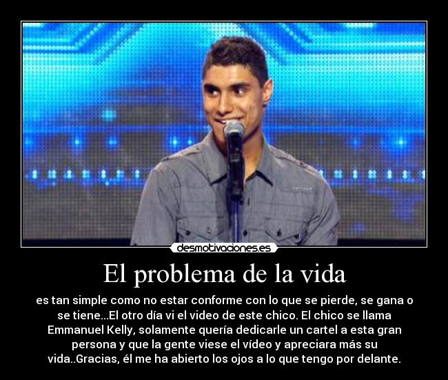 El problema de la vida - es tan simple como no estar conforme con lo que se pierde, se gana o
se tiene...El otro día vi el video de este chico. El chico se llama
Emmanuel Kelly, solamente quería dedicarle un cartel a esta gran
persona y que la gente viese el vídeo y apreciara más su
vida..Gracias, él me ha abierto los ojos a lo que tengo por delante.