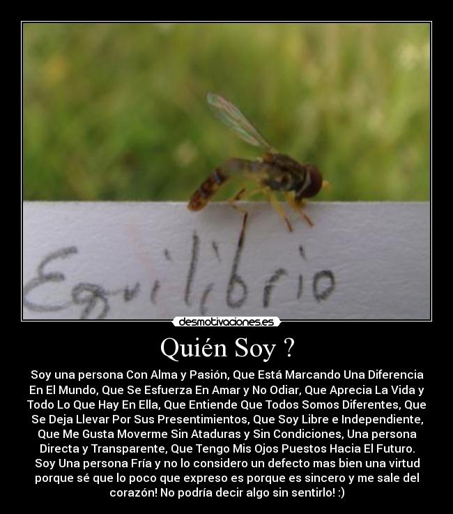 Quién Soy ? - Soy una persona Con Alma y Pasión, Que Está Marcando Una Diferencia
En El Mundo, Que Se Esfuerza En Amar y No Odiar, Que Aprecia La Vida y
Todo Lo Que Hay En Ella, Que Entiende Que Todos Somos Diferentes, Que
Se Deja Llevar Por Sus Presentimientos, Que Soy Libre e Independiente,
Que Me Gusta Moverme Sin Ataduras y Sin Condiciones, Una persona
Directa y Transparente, Que Tengo Mis Ojos Puestos Hacia El Futuro.
Soy Una persona Fría y no lo considero un defecto mas bien una virtud
porque sé que lo poco que expreso es porque es sincero y me sale del
corazón! No podría decir algo sin sentirlo! :)